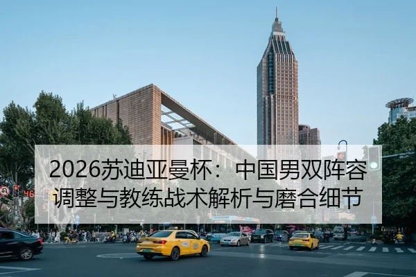 2026苏迪亚曼杯：中国男双阵容调整与教练战术解析与磨合细节